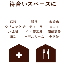 待合いスペースに（病院、クリニック、小児科、歯科、銀行、カーディーラー、住宅展示場、モデルルーム、飲食店、カフェ、調剤薬局、美容院）